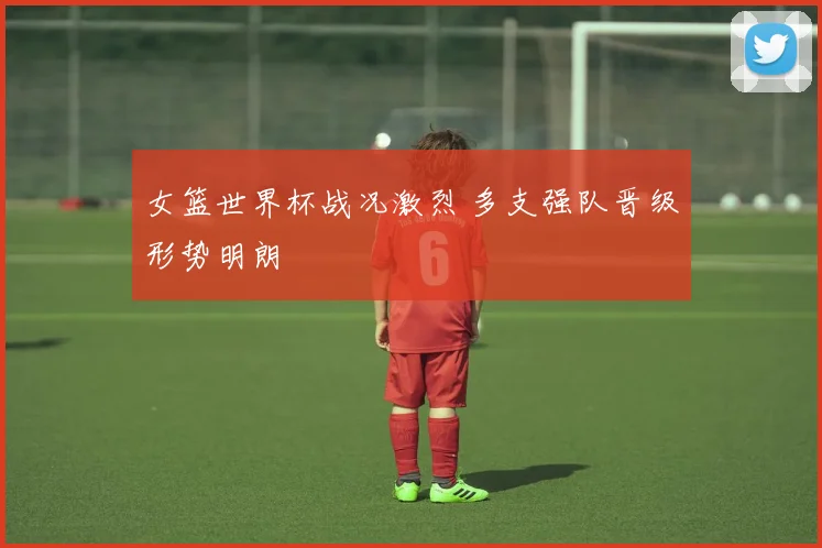 女篮世界杯战况激烈 多支强队晋级形势明朗