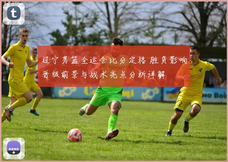 辽宁男篮全运会比分定格 胜负影响晋级前景与战术亮点分析详解