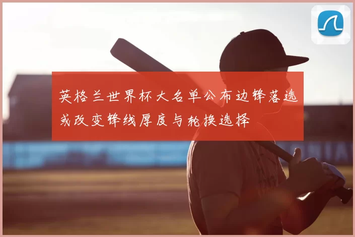 英格兰世界杯大名单公布边锋落选或改变锋线厚度与轮换选择