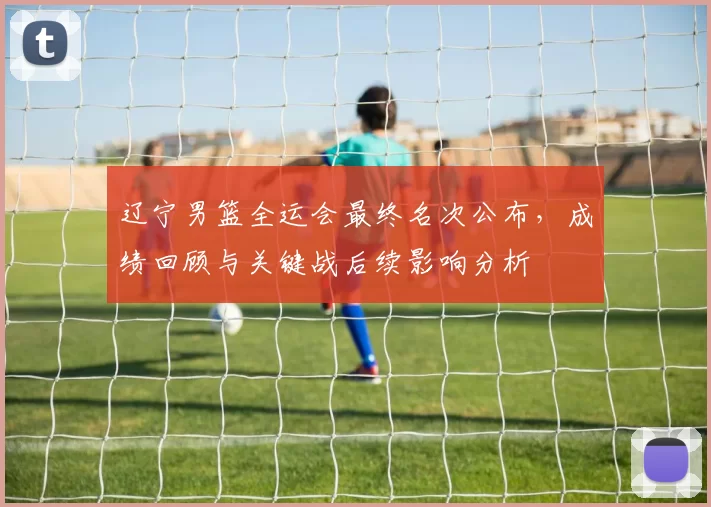 辽宁男篮全运会最终名次公布，成绩回顾与关键战后续影响分析