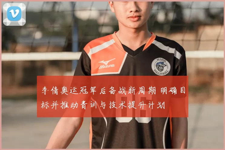 李倩奥运冠军后备战新周期 明确目标并推动青训与技术提升计划