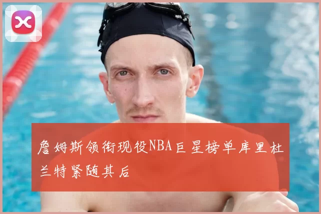 詹姆斯领衔现役NBA巨星榜单库里杜兰特紧随其后