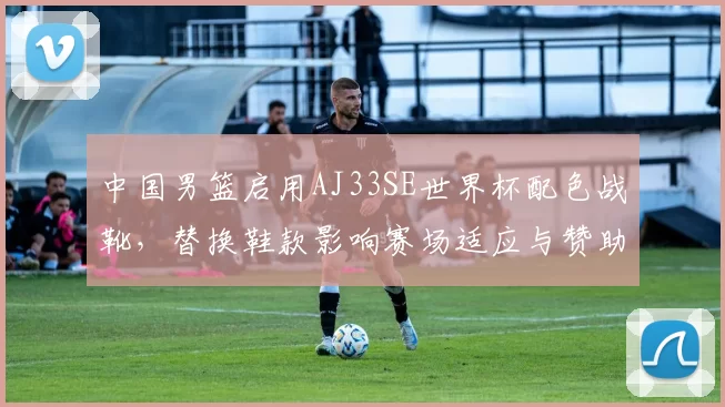 中国男篮启用AJ33SE世界杯配色战靴，替换鞋款影响赛场适应与赞助