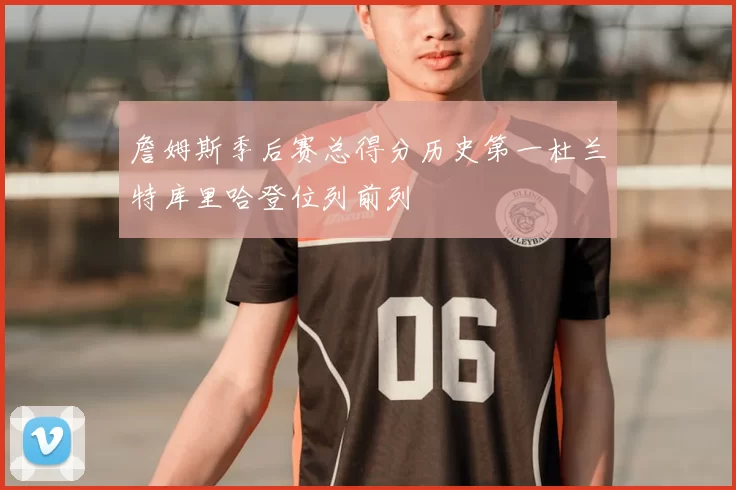 詹姆斯季后赛总得分历史第一杜兰特库里哈登位列前列