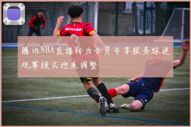腾讯NBA直播转为会员专享服务球迷观赛模式迎来调整