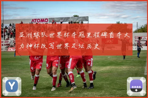 亚洲球队世界杯夺冠里程碑首夺大力神杯改写世界足坛历史