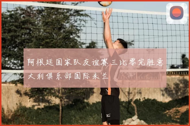 阿根廷国家队友谊赛三比零完胜意大利俱乐部国际米兰