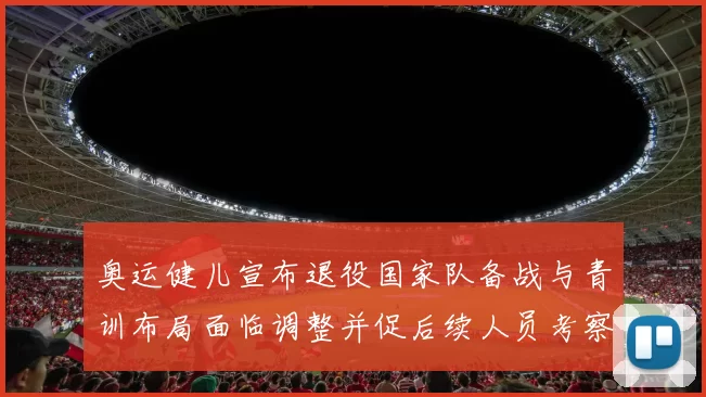 奥运健儿宣布退役国家队备战与青训布局面临调整并促后续人员考察