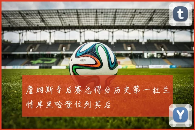 詹姆斯季后赛总得分历史第一杜兰特库里哈登位列其后