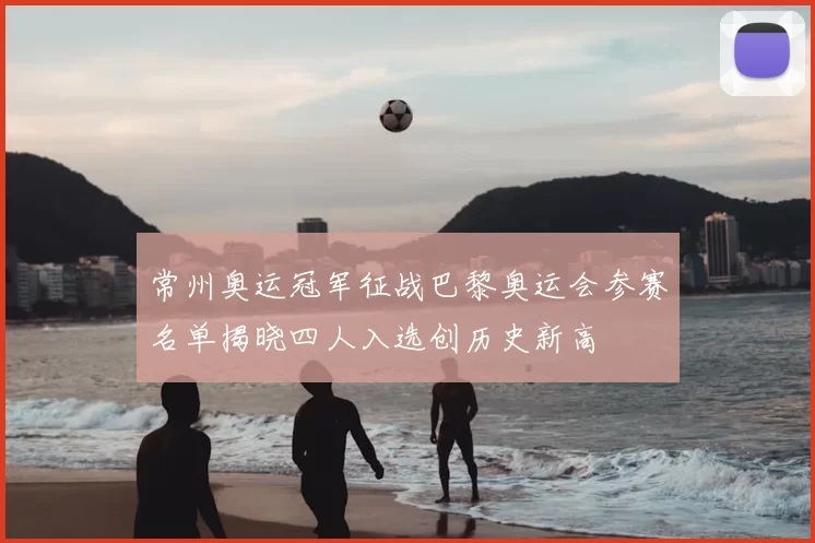 常州奥运冠军征战巴黎奥运会参赛名单揭晓四人入选创历史新高