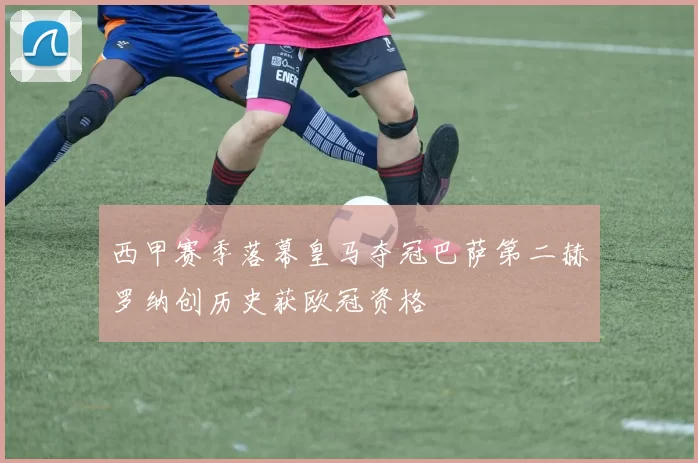 西甲赛季落幕皇马夺冠巴萨第二赫罗纳创历史获欧冠资格