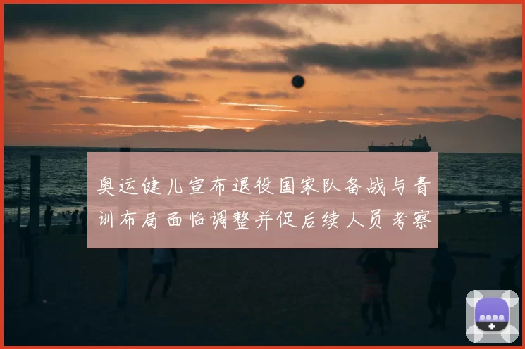 奥运健儿宣布退役国家队备战与青训布局面临调整并促后续人员考察