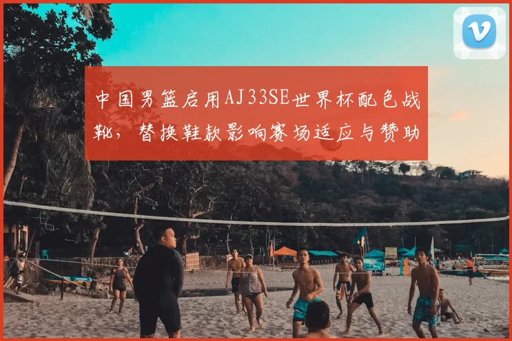 中国男篮启用AJ33SE世界杯配色战靴，替换鞋款影响赛场适应与赞助