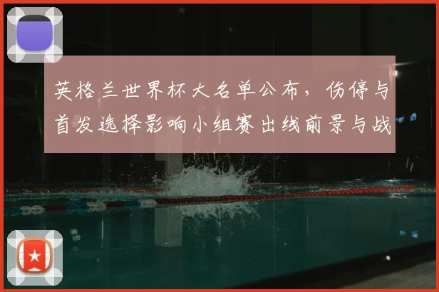英格兰世界杯大名单公布，伤停与首发选择影响小组赛出线前景与战术安排