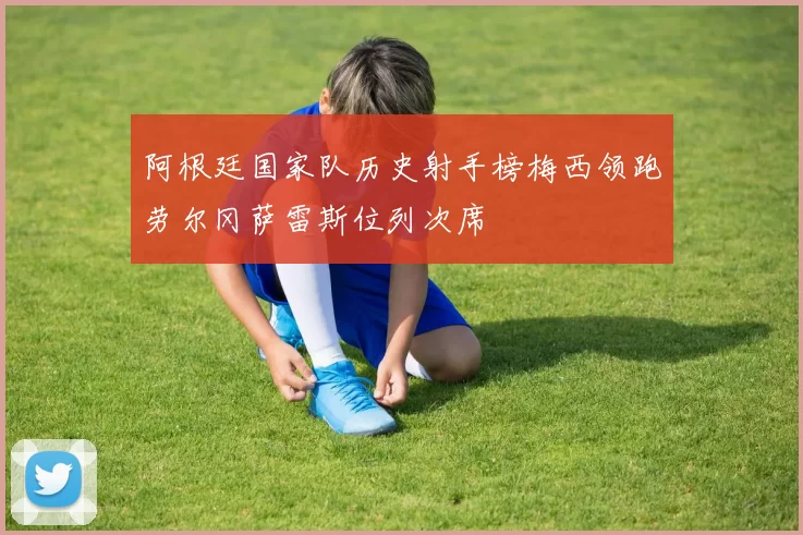 阿根廷国家队历史射手榜梅西领跑劳尔冈萨雷斯位列次席