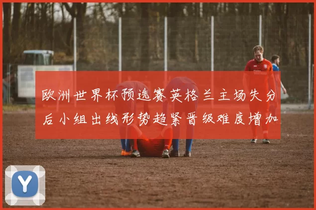欧洲世界杯预选赛英格兰主场失分后小组出线形势趋紧晋级难度增加