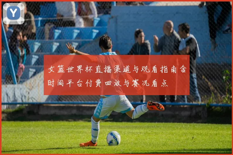 女篮世界杯直播渠道与观看指南含时间平台付费回放与赛况看点