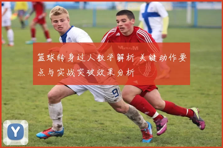 篮球转身过人教学解析 关键动作要点与实战突破效果分析
