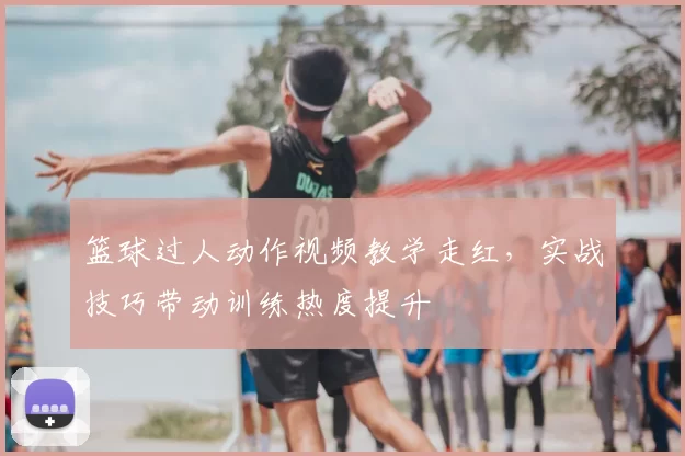 篮球过人动作视频教学走红，实战技巧带动训练热度提升
