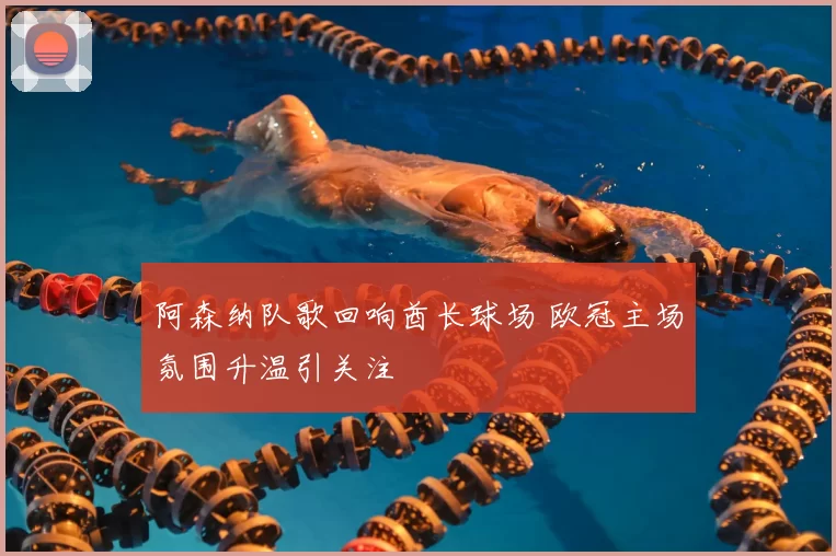 阿森纳队歌回响酋长球场 欧冠主场氛围升温引关注