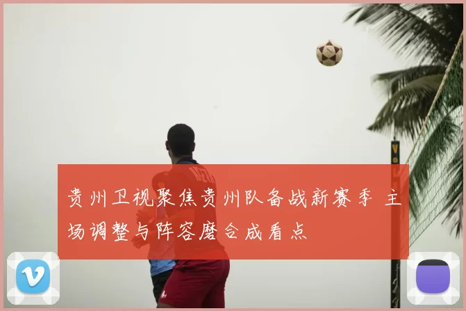 贵州卫视聚焦贵州队备战新赛季 主场调整与阵容磨合成看点