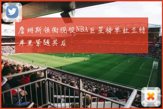 詹姆斯领衔现役NBA巨星榜单杜兰特库里紧随其后