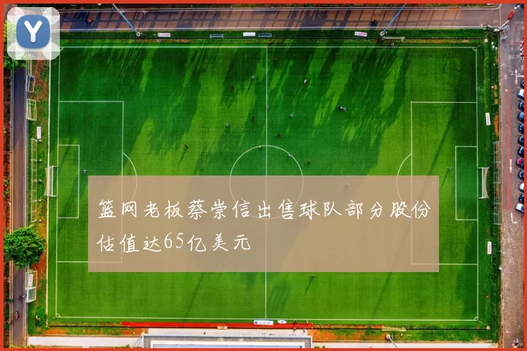 篮网老板蔡崇信出售球队部分股份估值达65亿美元