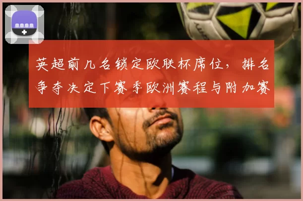 英超前几名锁定欧联杯席位，排名争夺决定下赛季欧洲赛程与附加赛名额