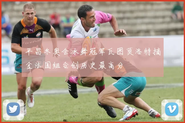 平昌冬奥会冰舞冠军瓦图莫洛特摘金法国组合创历史最高分