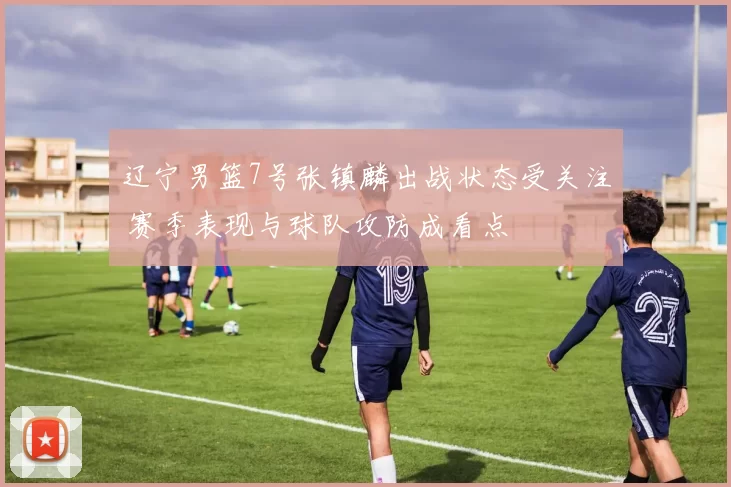 辽宁男篮7号张镇麟出战状态受关注 赛季表现与球队攻防成看点