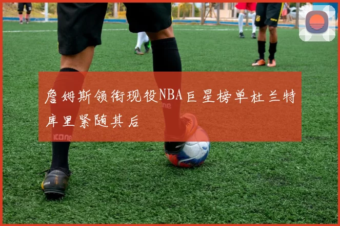 詹姆斯领衔现役NBA巨星榜单杜兰特库里紧随其后