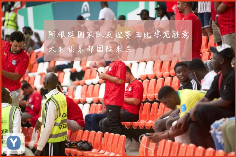 阿根廷国家队友谊赛三比零完胜意大利俱乐部国际米兰