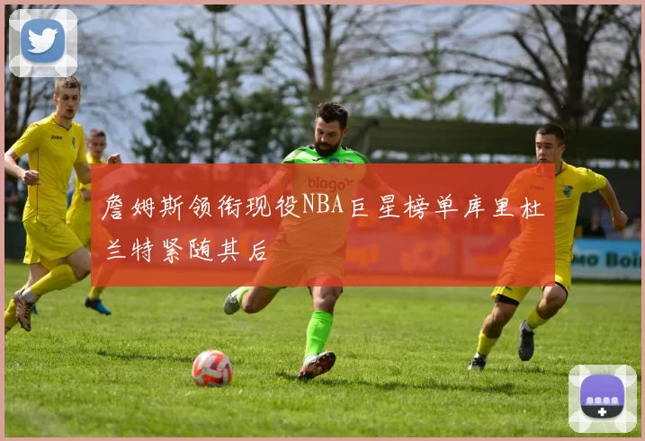 詹姆斯领衔现役NBA巨星榜单库里杜兰特紧随其后