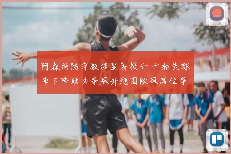 阿森纳防守数据显著提升 十轮失球率下降助力争冠并稳固欧冠席位争夺