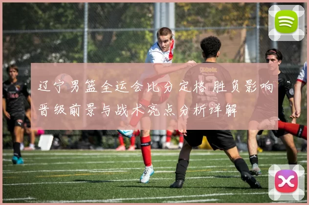 辽宁男篮全运会比分定格 胜负影响晋级前景与战术亮点分析详解