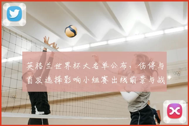 英格兰世界杯大名单公布，伤停与首发选择影响小组赛出线前景与战术安排