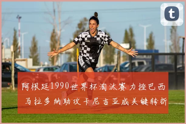 阿根廷1990世界杯淘汰赛力挫巴西 马拉多纳助攻卡尼吉亚成关键转折